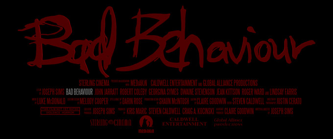 Bad Behaviour Original Title Art and Credit Block--Written & Directed by JOSEPH SIMS
Producers KRIS MARIC STEVEN CALDWELL CRAIG A.KOCINSKI
Ricky Bartlett JOHN JARRATT
Clive Oldman ROBERT COLEBY
Jennifer Brown 	GEORGINA SYMES
Mark Brown DWAINE STEVENSON
Jane Bartlett JEAN KITTSON
Voyte Parker ROGER WARD
Peterson LINDSAY FARRIS
Director of Photography JUSTIN CERATO
Editor 	STEVEN CALDWELL
Production Designer SHAUN MCINTOSH
Costume Designer MELODY COOPER